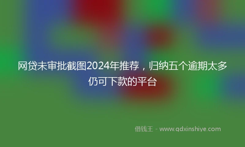 网贷未审批截图2024年推荐，归纳五个逾期太多仍可下款的平台