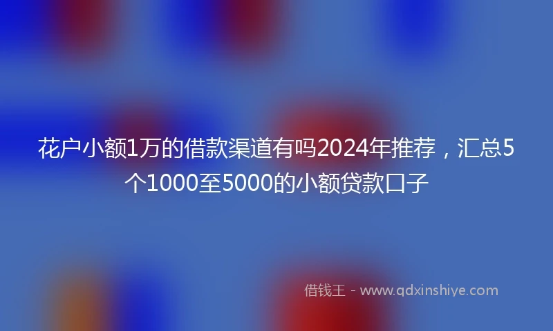 花户小额1万的借款渠道有吗2024年推荐，汇总5个1000至5000的小额贷款口子