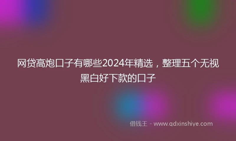 网贷高炮口子有哪些2024年精选，整理五个无视黑白好下款的口子