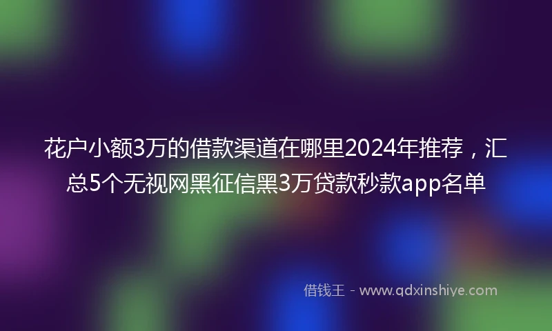 花户小额3万的借款渠道在哪里2024年推荐,汇总5个无视网黑征信黑3万贷款秒款app名单