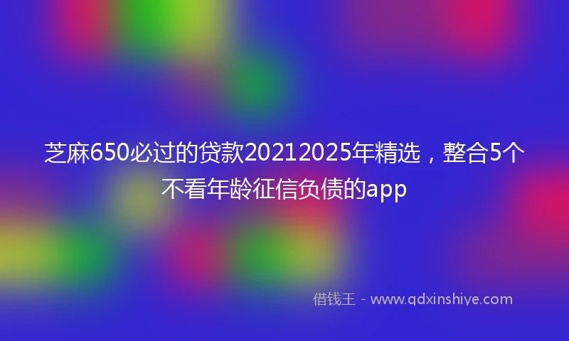 芝麻650必过的贷款20212025年精选，整合5个不看年龄征信负债的app