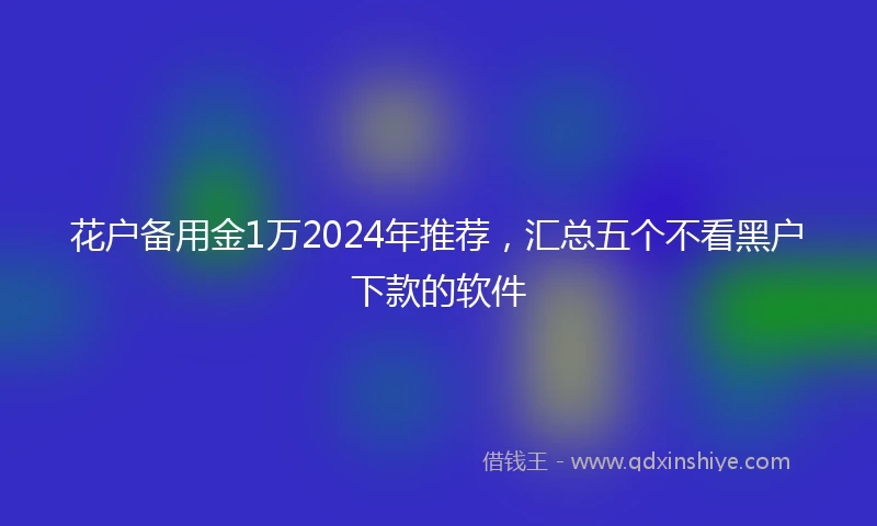 花户备用金1万2024年推荐，汇总五个不看黑户下款的软件