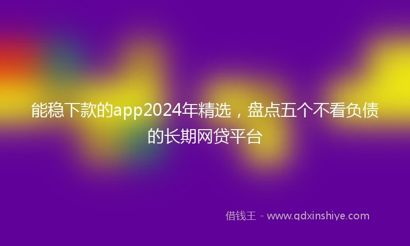 能稳下款的app2024年精选，盘点五个不看负债的长期网贷平台