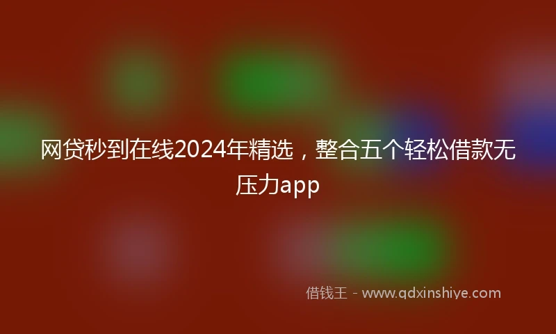 网贷秒到在线2024年精选，整合五个轻松借款无压力app