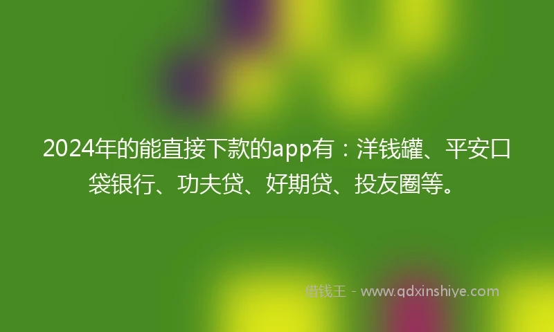 2024年的能直接下款的app有：洋钱罐、平安口袋银行、功夫贷、好期贷、投友圈等。
