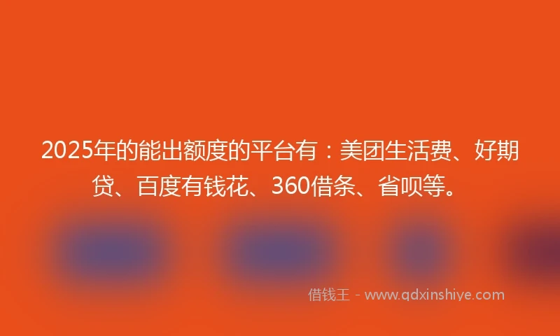 2025年的能出额度的平台有：美团生活费、好期贷、百度有钱花、360借条、省呗等。