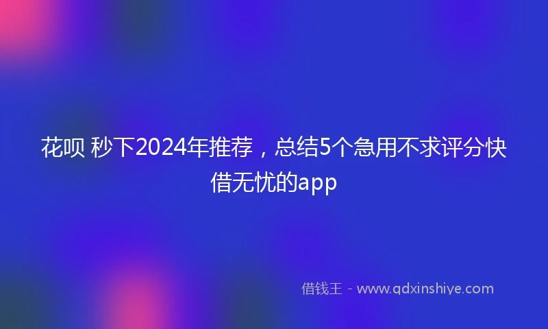 花呗 秒下2024年推荐，总结5个急用不求评分快借无忧的app