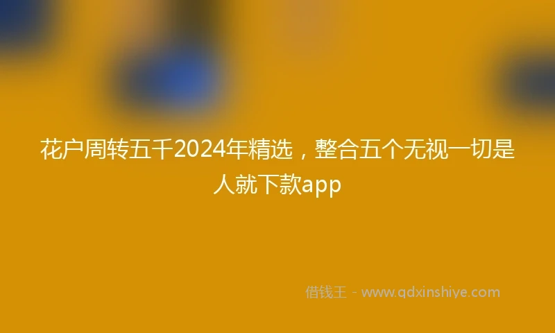 花户周转五千2024年精选，整合五个无视一切是人就下款app