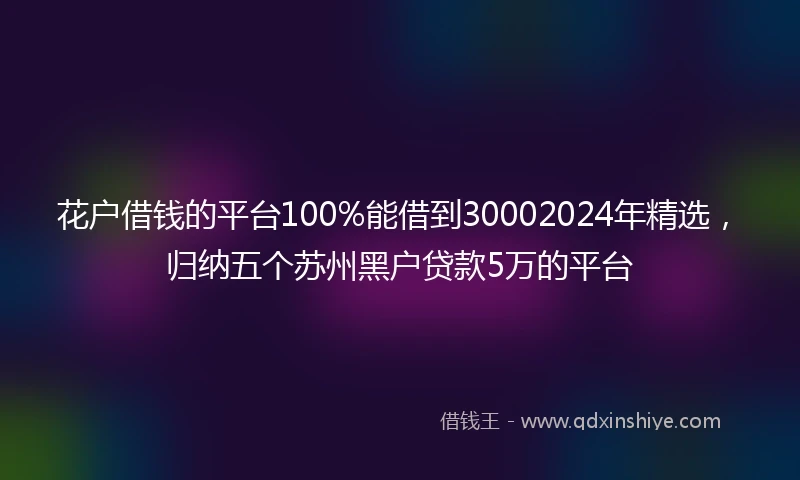 花户借钱的平台100%能借到30002024年精选，归纳五个苏州黑户贷款5万的平台