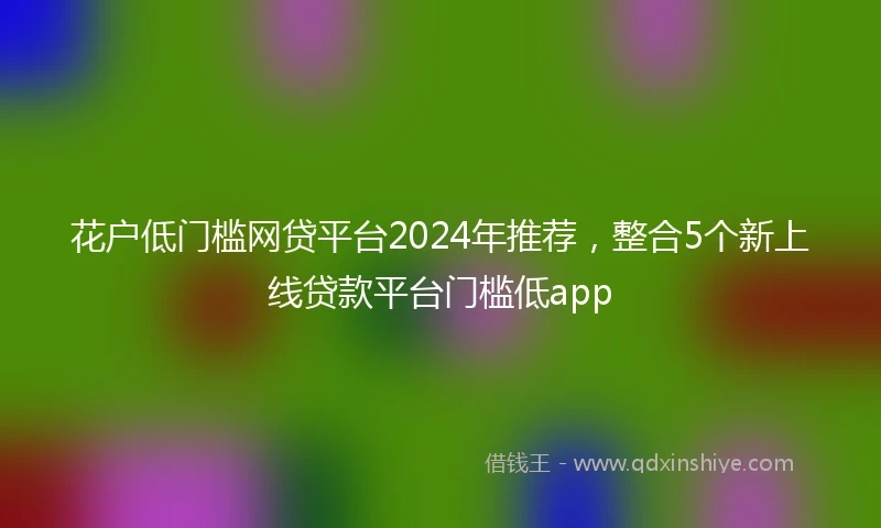 花户低门槛网贷平台2024年推荐，整合5个新上线贷款平台门槛低app