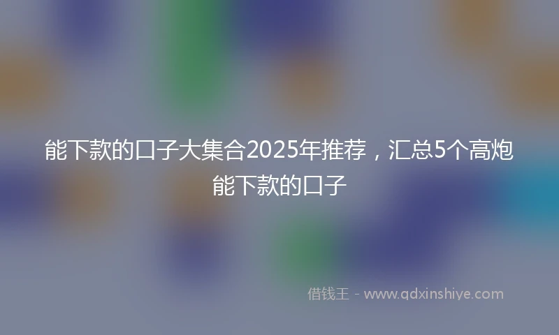 能下款的口子大集合2025年推荐，汇总5个高炮能下款的口子