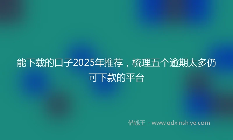 能下载的口子2025年推荐，梳理五个逾期太多仍可下款的平台