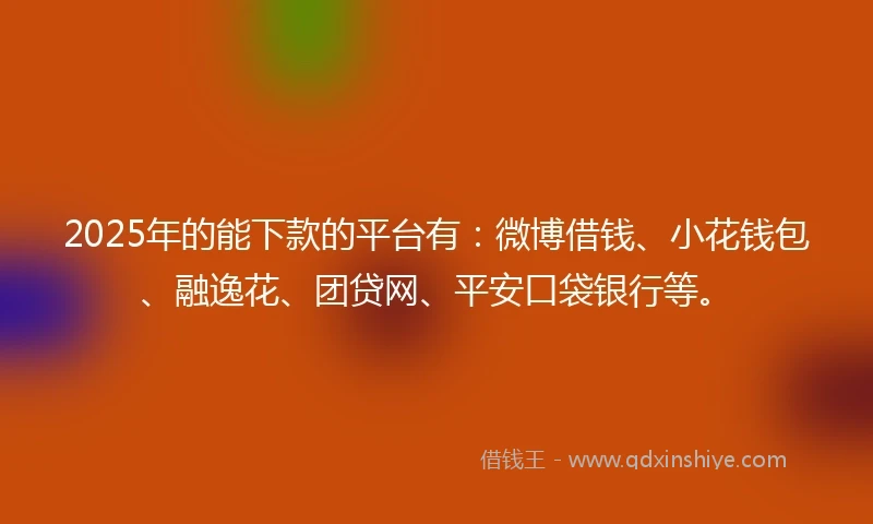 2025年的能下款的平台有：微博借钱、小花钱包、融逸花、团贷网、平安口袋银行等。