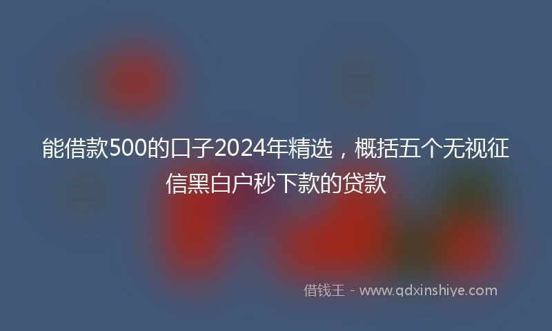 能借款500的口子2024年精选，概括五个无视征信黑白户秒下款的贷款