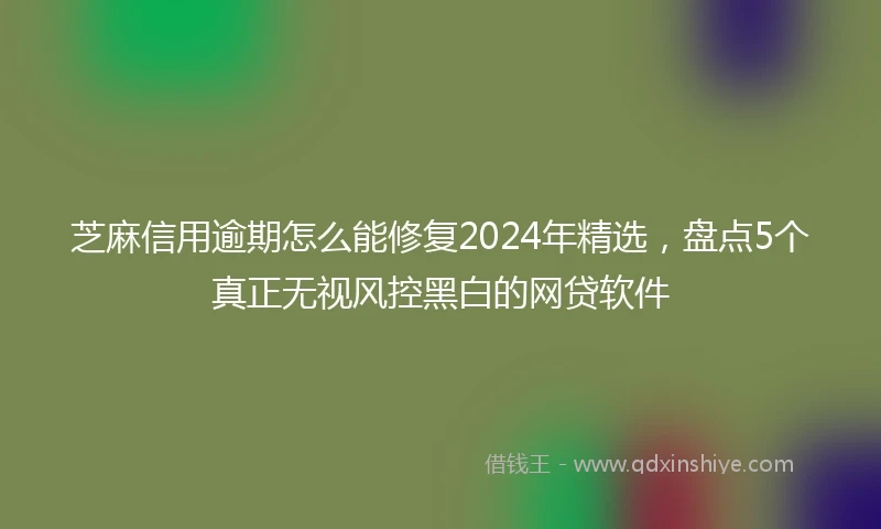 芝麻信用逾期怎么能修复2024年精选，盘点5个真正无视风控黑白的网贷软件