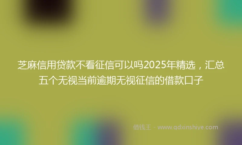 芝麻信用贷款不看征信可以吗2025年精选，汇总五个无视当前逾期无视征信的借款口子