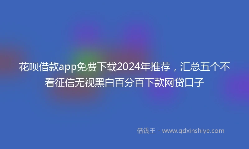 花呗借款app免费下载2024年推荐，汇总五个不看征信无视黑白百分百下款网贷口子