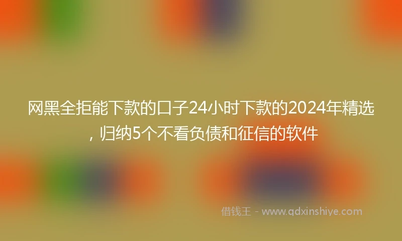 网黑全拒能下款的口子24小时下款的2024年精选，归纳5个不看负债和征信的软件