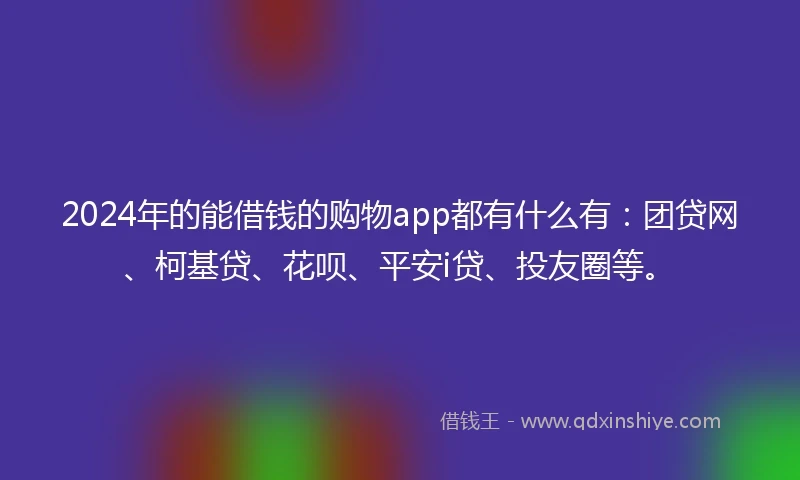2024年的能借钱的购物app都有什么有：团贷网、柯基贷、花呗、平安i贷、投友圈等。