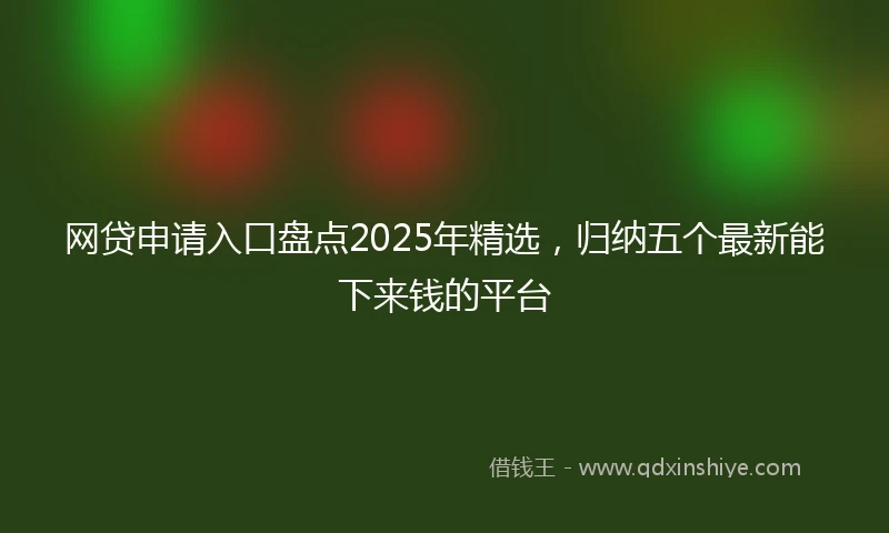 网贷申请入口盘点2025年精选，归纳五个最新能下来钱的平台