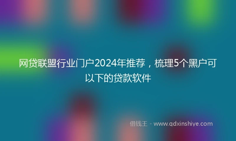 网贷联盟行业门户2024年推荐，梳理5个黑户可以下的贷款软件