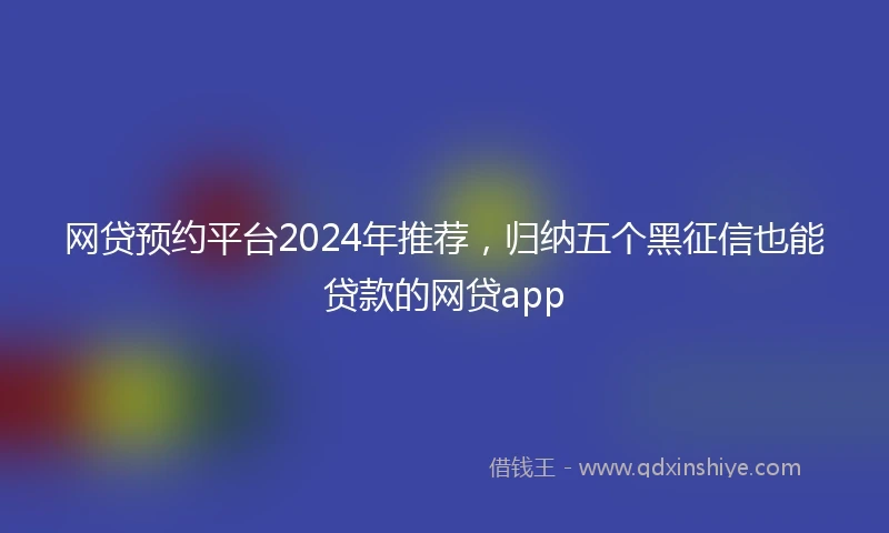 网贷预约平台2024年推荐，归纳五个黑征信也能贷款的网贷app