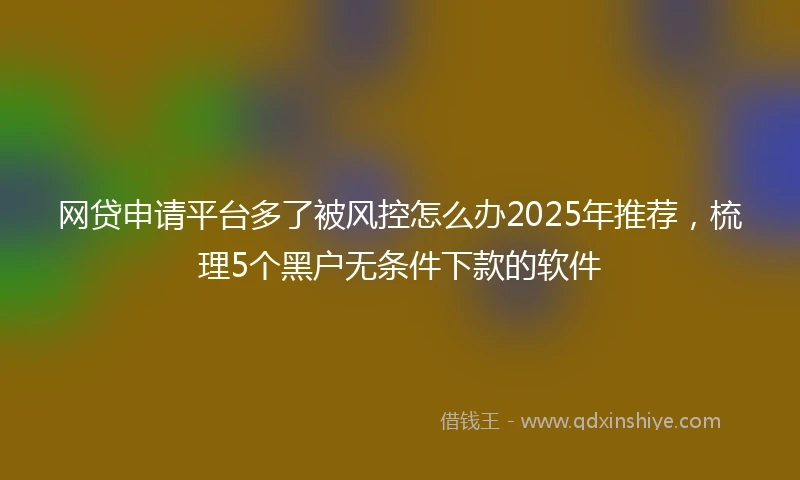 网贷申请平台多了被风控怎么办2025年推荐，梳理5个黑户无条件下款的软件