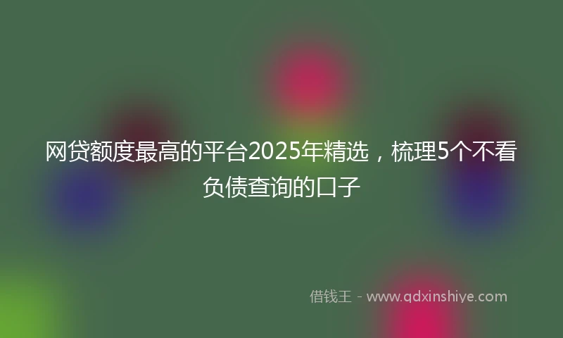 网贷额度最高的平台2025年精选，梳理5个不看负债查询的口子