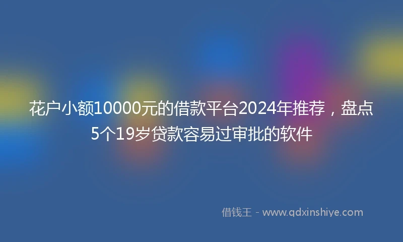 花户小额10000元的借款平台2024年推荐，盘点5个19岁贷款容易过审批的软件