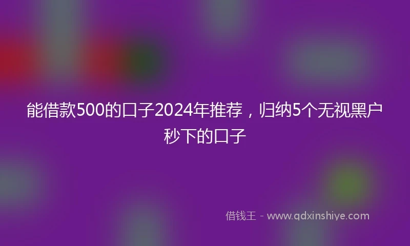 能借款500的口子2024年推荐，归纳5个无视黑户秒下的口子