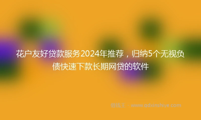 花户友好贷款服务2024年推荐，归纳5个无视负债快速下款长期网贷的软件