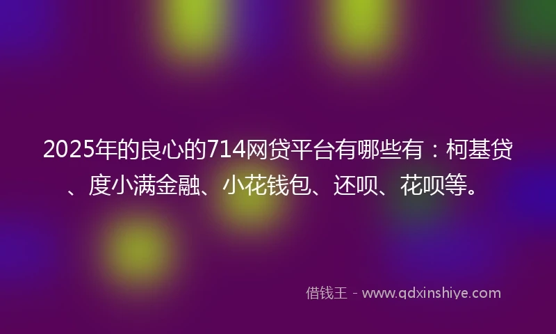 2025年的良心的714网贷平台有哪些有：柯基贷、度小满金融、小花钱包、还呗、花呗等。