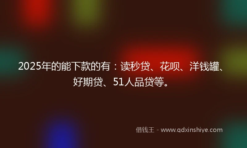 2025年的能下款的有：读秒贷、花呗、洋钱罐、好期贷、51人品贷等。