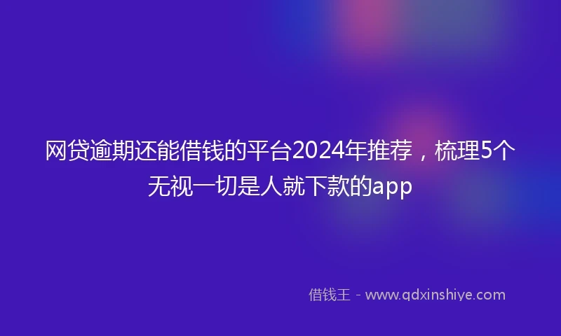 网贷逾期还能借钱的平台2024年推荐，梳理5个无视一切是人就下款的app