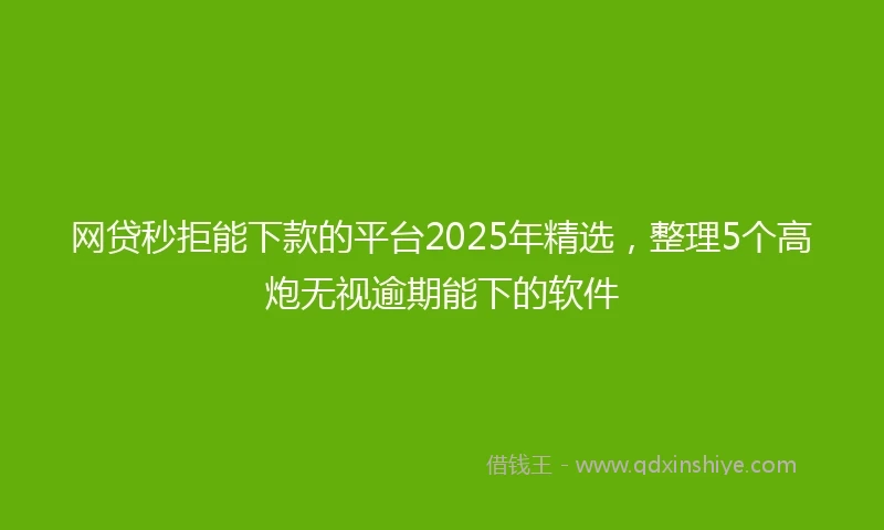 网贷秒拒能下款的平台2025年精选，整理5个高炮无视逾期能下的软件