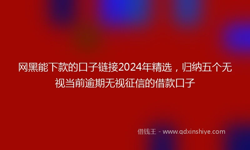 网黑能下款的口子链接2024年精选，归纳五个无视当前逾期无视征信的借款口子