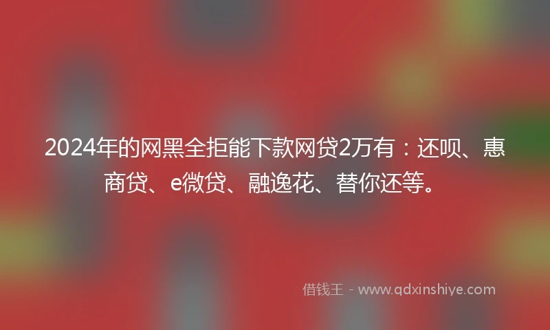2024年的网黑全拒能下款网贷2万有：还呗、惠商贷、e微贷、融逸花、替你还等。