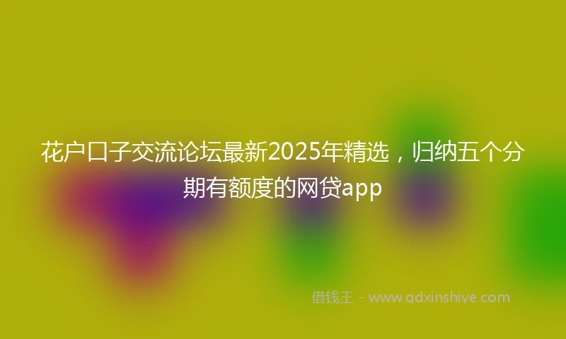 花户口子交流论坛最新2025年精选，归纳五个分期有额度的网贷app