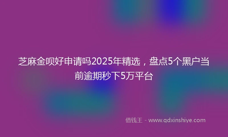芝麻金呗好申请吗2025年精选，盘点5个黑户当前逾期秒下5万平台
