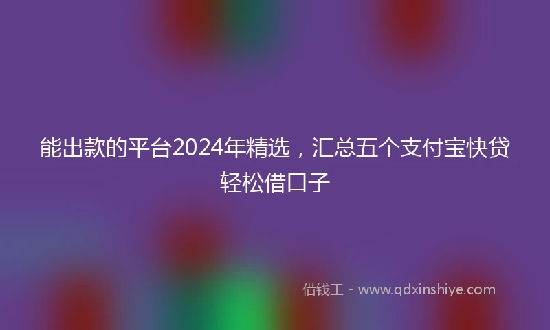 能出款的平台2024年精选，汇总五个支付宝快贷轻松借口子