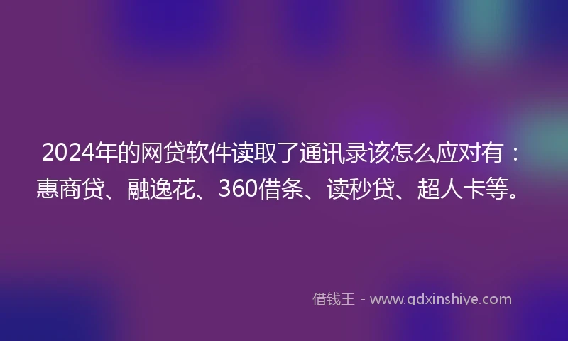 2024年的网贷软件读取了通讯录该怎么应对有：惠商贷、融逸花、360借条、读秒贷、超人卡等。