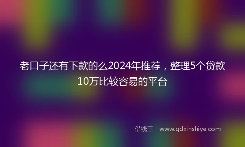 老口子还有下款的么2024年推荐，整理5个贷款10万比较容易的平台
