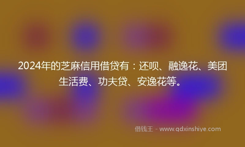2024年的芝麻信用借贷有：还呗、融逸花、美团生活费、功夫贷、安逸花等。