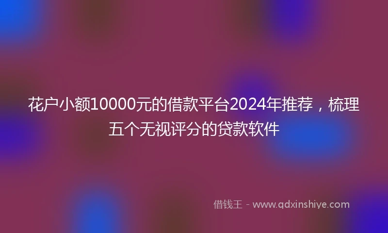 花户小额10000元的借款平台2024年推荐，梳理五个无视评分的贷款软件