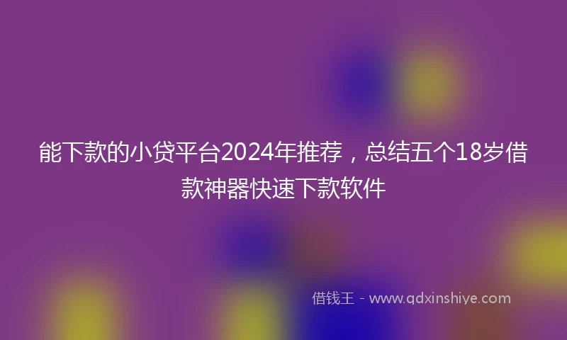 能下款的小贷平台2024年推荐，总结五个18岁借款神器快速下款软件