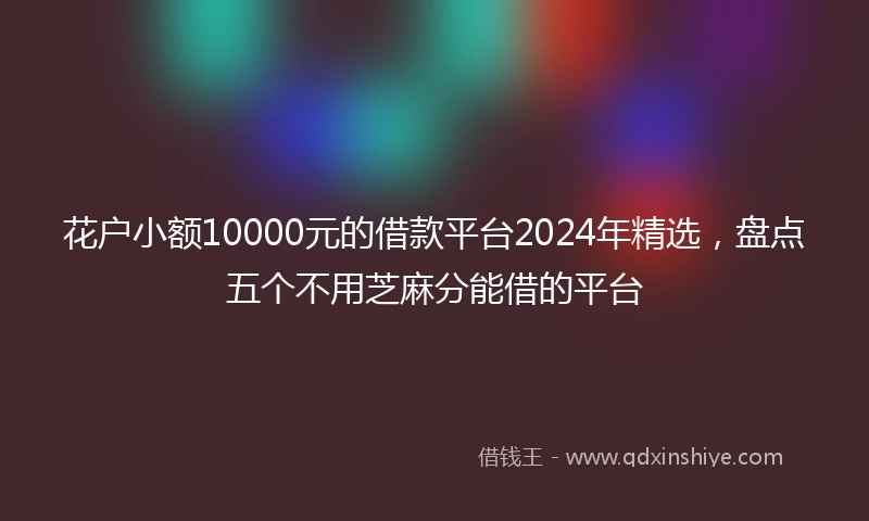 花户小额10000元的借款平台2024年精选，盘点五个不用芝麻分能借的平台