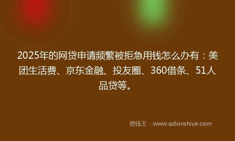 2025年的网贷申请频繁被拒急用钱怎么办有：美团生活费、京东金融、投友圈、360借条、51人品贷等。