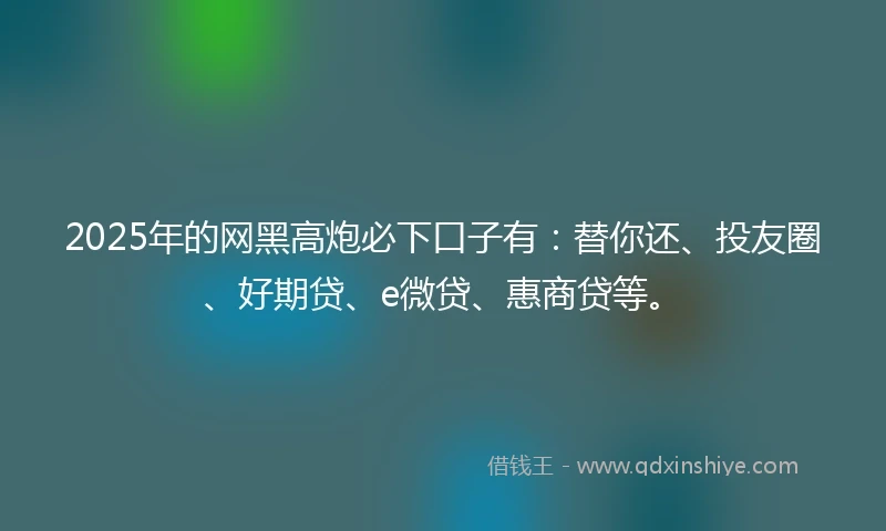 2025年的网黑高炮必下口子有：替你还、投友圈、好期贷、e微贷、惠商贷等。