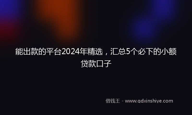 能出款的平台2024年精选，汇总5个必下的小额贷款口子