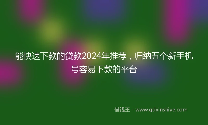 能快速下款的贷款2024年推荐，归纳五个新手机号容易下款的平台